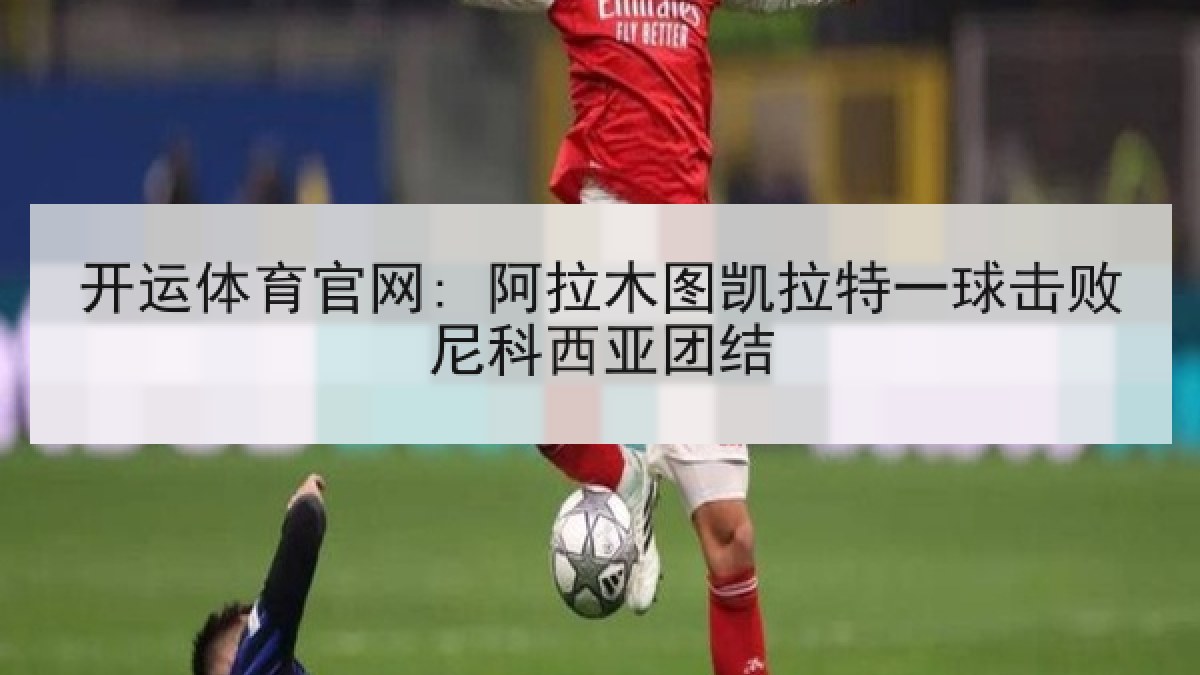 开运体育官网: 阿拉木图凯拉特一球击败尼科西亚团结 开运体育官网: 阿拉木图凯拉特一球击败尼科西亚团结