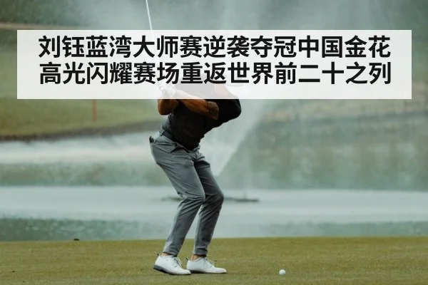 刘钰蓝湾大师赛逆袭夺冠中国金花高光闪耀赛场重返世界前二十之列