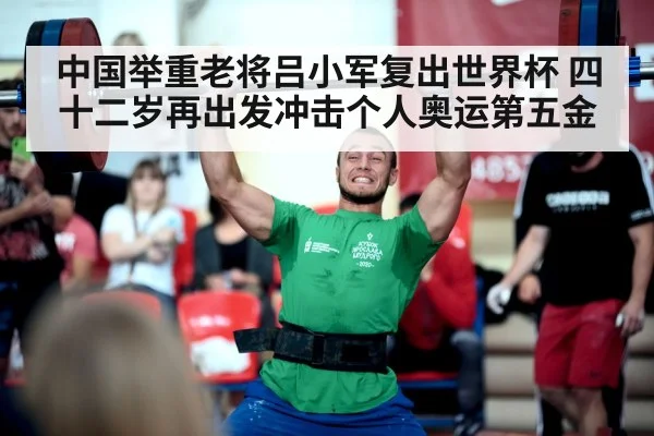 中国举重老将吕小军复出世界杯 四十二岁再出发冲击个人奥运第五金